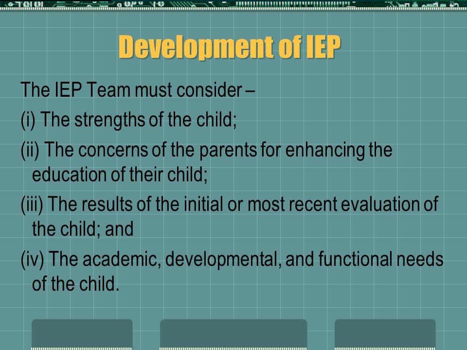 Development of IEP The IEP Team must consider – (i) The strengths of the child; (ii) The concerns of the parents for enhancing the education of their child; (iii) The results of the initial or most recent evaluation of the child; and (iv) The academic, developmental, and functional needs of the child.