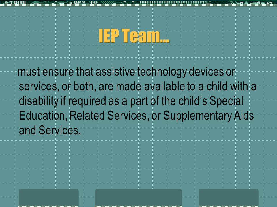 IEP Team… must ensure that assistive technology devices or services, or both, are made available to a child with a disability if required as a part of the child’s Special Education, Related Services, or Supplementary Aids and Services.