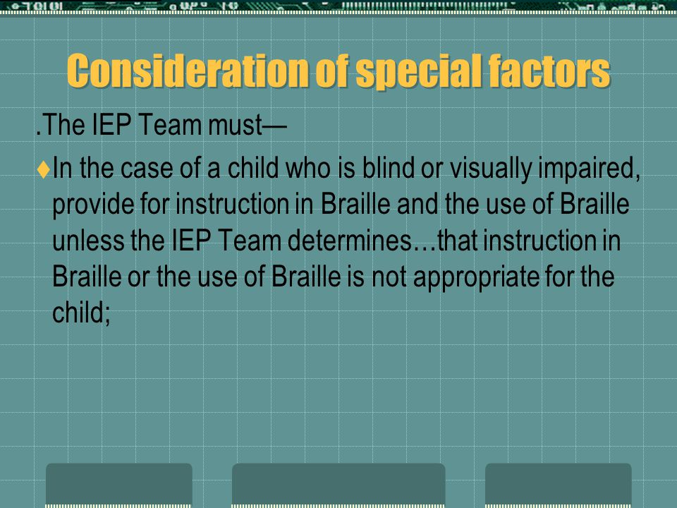 Consideration of special factors.The IEP Team must—  In the case of a child who is blind or visually impaired, provide for instruction in Braille and the use of Braille unless the IEP Team determines…that instruction in Braille or the use of Braille is not appropriate for the child;