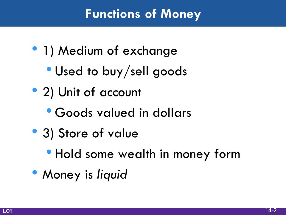 Functions of Money 1) Medium of exchange Used to buy/sell goods 2) Unit of account Goods valued in dollars 3) Store of value Hold some wealth in money form Money is liquid LO1 14-2