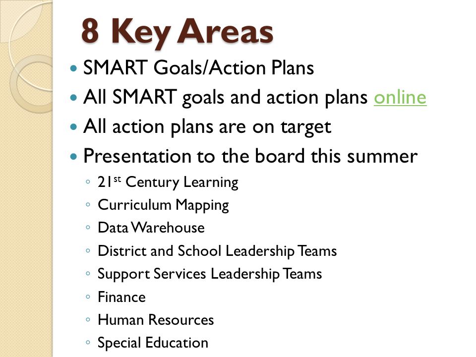 8 Key Areas SMART Goals/Action Plans All SMART goals and action plans onlineonline All action plans are on target Presentation to the board this summer ◦ 21 st Century Learning ◦ Curriculum Mapping ◦ Data Warehouse ◦ District and School Leadership Teams ◦ Support Services Leadership Teams ◦ Finance ◦ Human Resources ◦ Special Education