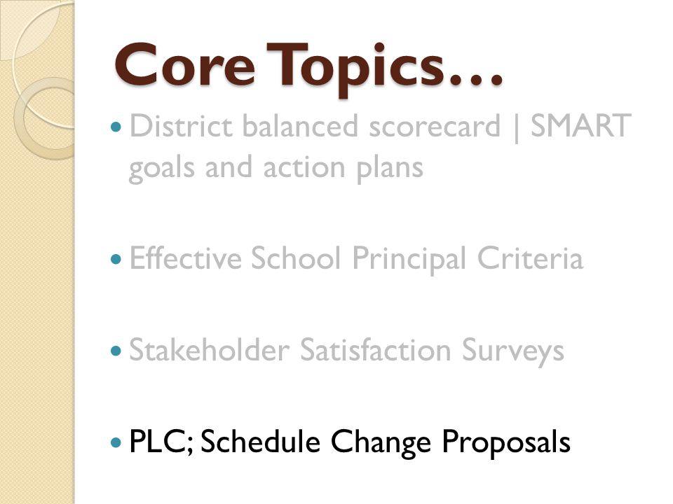 Core Topics… District balanced scorecard | SMART goals and action plans Effective School Principal Criteria Stakeholder Satisfaction Surveys PLC; Schedule Change Proposals