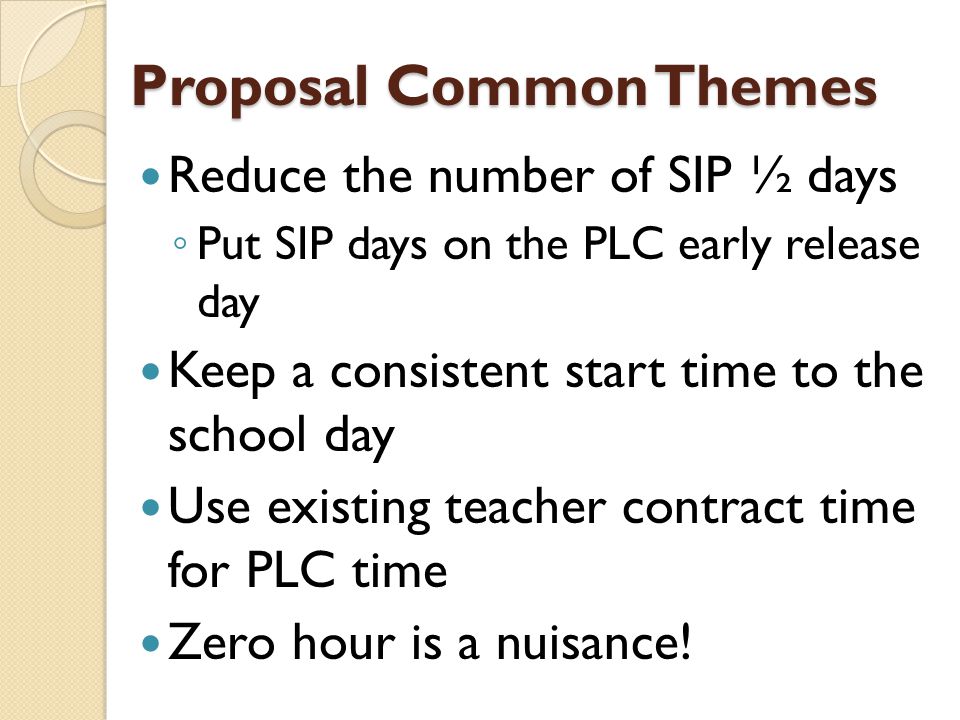 Proposal Common Themes Reduce the number of SIP ½ days ◦ Put SIP days on the PLC early release day Keep a consistent start time to the school day Use existing teacher contract time for PLC time Zero hour is a nuisance!
