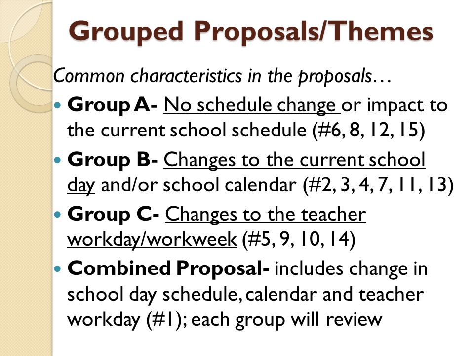 Grouped Proposals/Themes Common characteristics in the proposals… Group A- No schedule change or impact to the current school schedule (#6, 8, 12, 15) Group B- Changes to the current school day and/or school calendar (#2, 3, 4, 7, 11, 13) Group C- Changes to the teacher workday/workweek (#5, 9, 10, 14) Combined Proposal- includes change in school day schedule, calendar and teacher workday (#1); each group will review