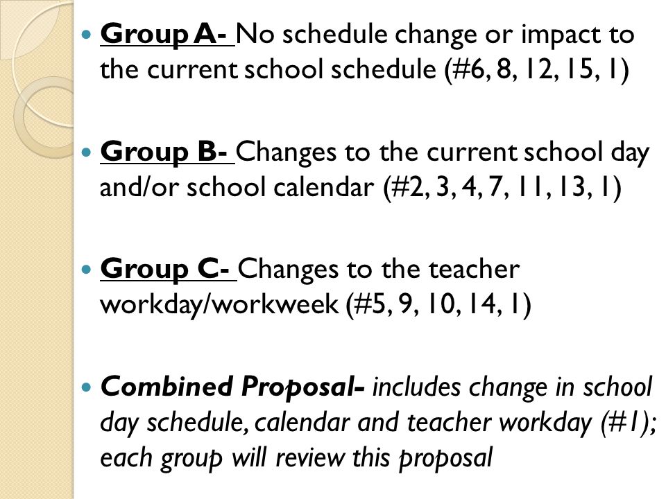 Group A- No schedule change or impact to the current school schedule (#6, 8, 12, 15, 1) Group B- Changes to the current school day and/or school calendar (#2, 3, 4, 7, 11, 13, 1) Group C- Changes to the teacher workday/workweek (#5, 9, 10, 14, 1) Combined Proposal- includes change in school day schedule, calendar and teacher workday (#1); each group will review this proposal