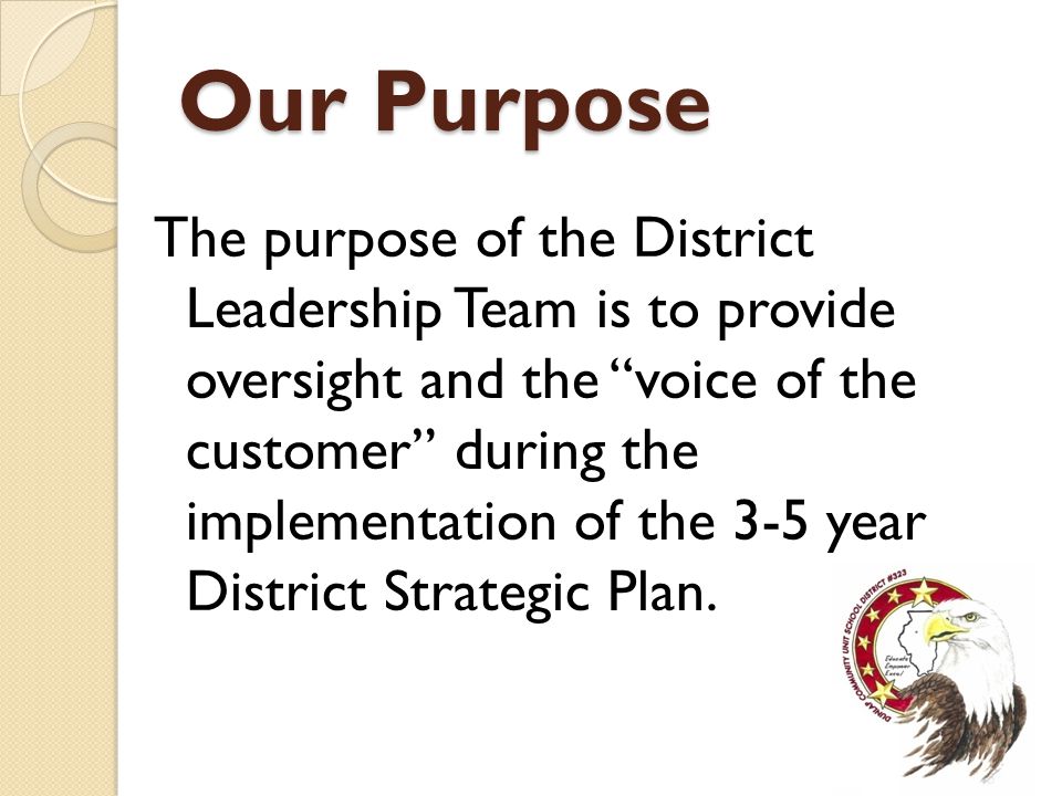 Our Purpose The purpose of the District Leadership Team is to provide oversight and the voice of the customer during the implementation of the 3-5 year District Strategic Plan.