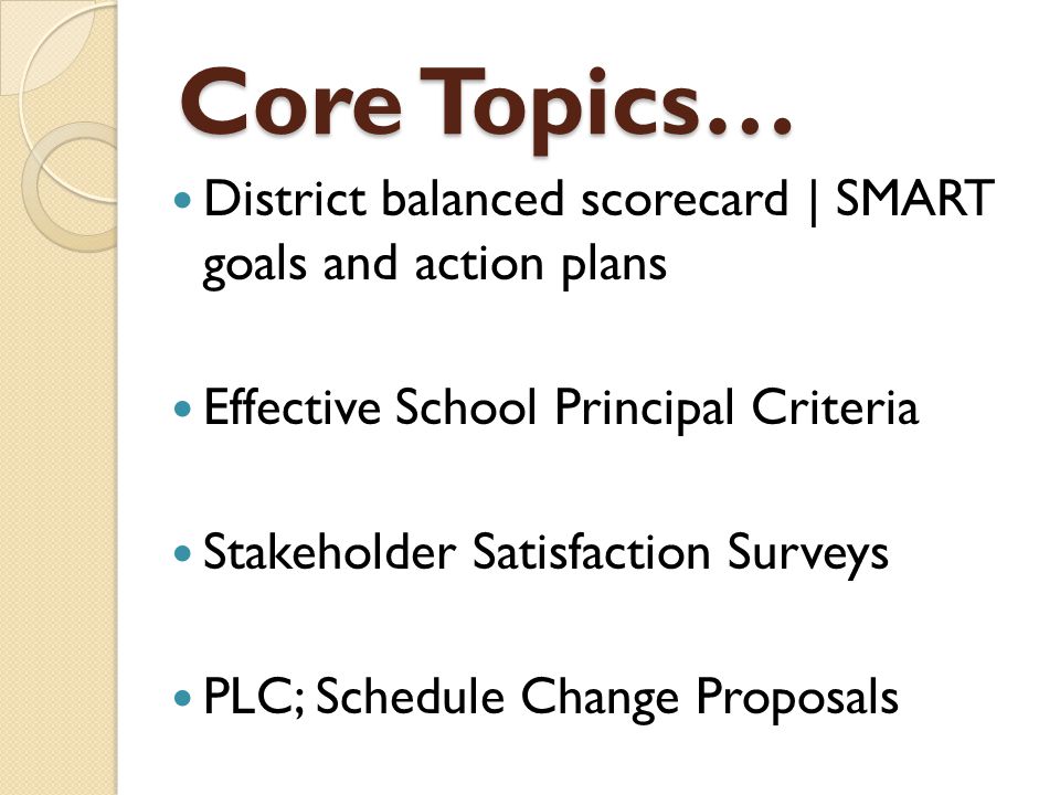 Core Topics… District balanced scorecard | SMART goals and action plans Effective School Principal Criteria Stakeholder Satisfaction Surveys PLC; Schedule Change Proposals