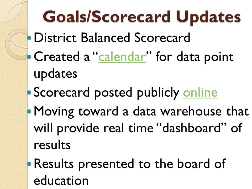 Goals/Scorecard Updates District Balanced Scorecard Created a calendar for data point updatescalendar Scorecard posted publicly onlineonline Moving toward a data warehouse that will provide real time dashboard of results Results presented to the board of education