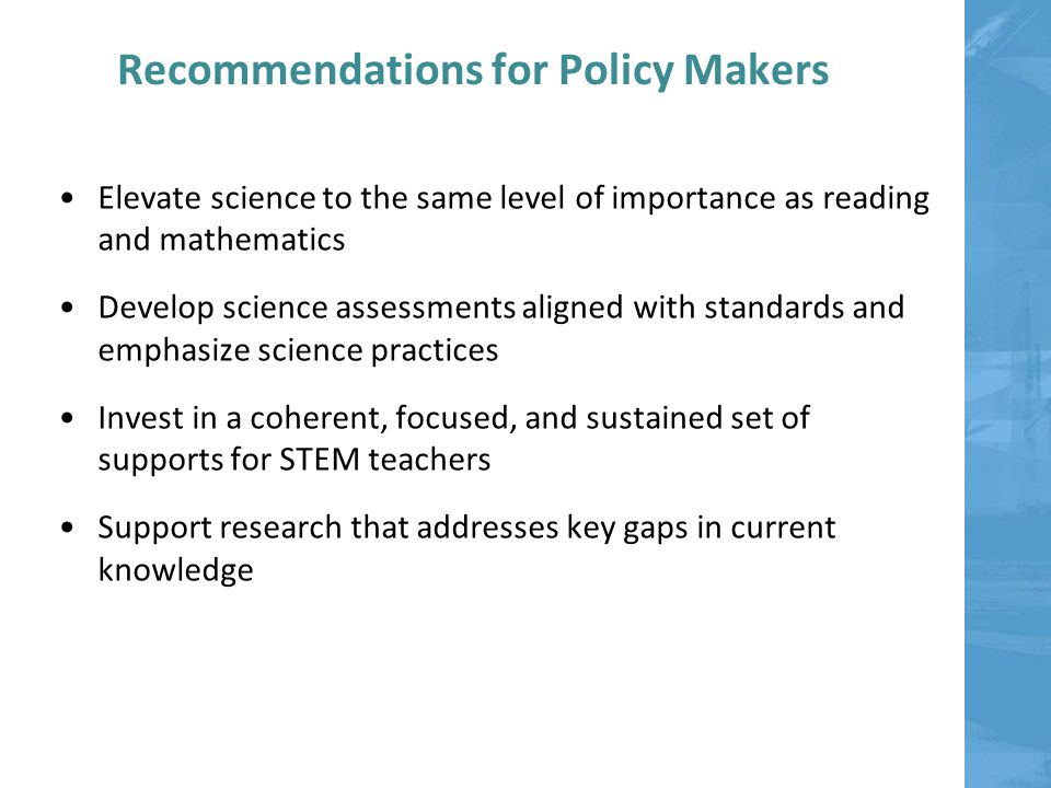 Recommendations for Policy Makers Elevate science to the same level of importance as reading and mathematics Develop science assessments aligned with standards and emphasize science practices Invest in a coherent, focused, and sustained set of supports for STEM teachers Support research that addresses key gaps in current knowledge