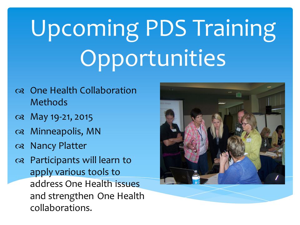Upcoming PDS Training Opportunities  One Health Collaboration Methods  May 19-21, 2015  Minneapolis, MN  Nancy Platter  Participants will learn to apply various tools to address One Health issues and strengthen One Health collaborations.