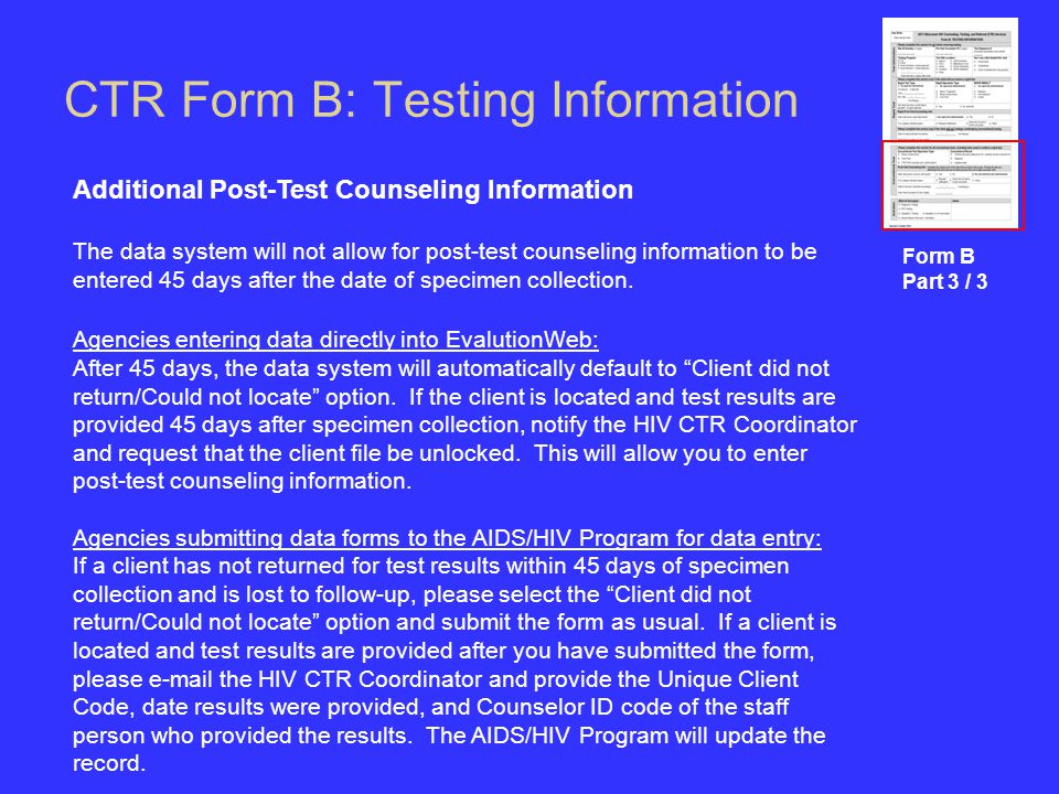 CTR Form B: Testing Information Form B Part 3 / 3 Additional Post-Test Counseling Information The data system will not allow for post-test counseling information to be entered 45 days after the date of specimen collection.