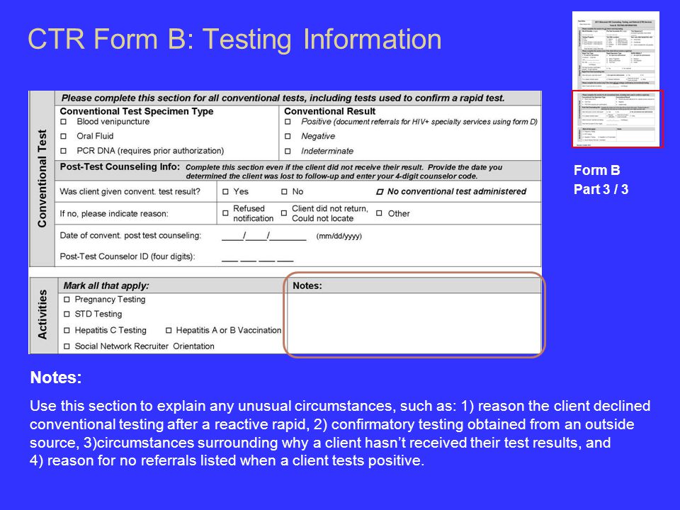 CTR Form B: Testing Information Form B Part 3 / 3 Notes: Use this section to explain any unusual circumstances, such as: 1) reason the client declined conventional testing after a reactive rapid, 2) confirmatory testing obtained from an outside source, 3)circumstances surrounding why a client hasn’t received their test results, and 4) reason for no referrals listed when a client tests positive.