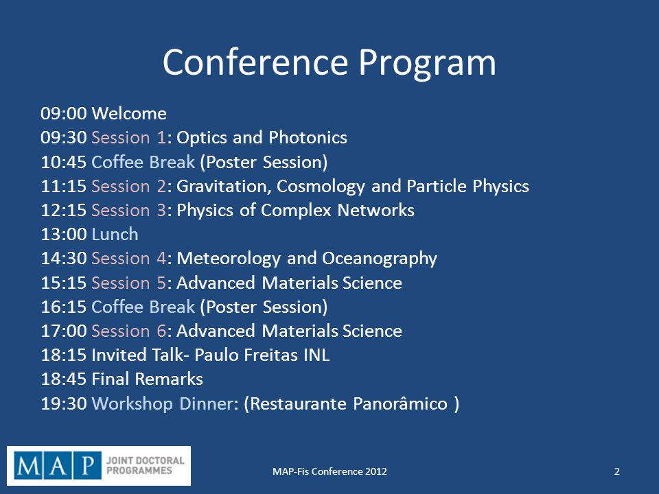 Conference Program 09:00 Welcome 09:30 Session 1: Optics and Photonics 10:45 Coffee Break (Poster Session) 11:15 Session 2: Gravitation, Cosmology and Particle Physics 12:15 Session 3: Physics of Complex Networks 13:00 Lunch 14:30 Session 4: Meteorology and Oceanography 15:15 Session 5: Advanced Materials Science 16:15 Coffee Break (Poster Session) 17:00 Session 6: Advanced Materials Science 18:15 Invited Talk- Paulo Freitas INL 18:45 Final Remarks 19:30 Workshop Dinner: (Restaurante Panorâmico ) 2MAP-Fis Conference 2012
