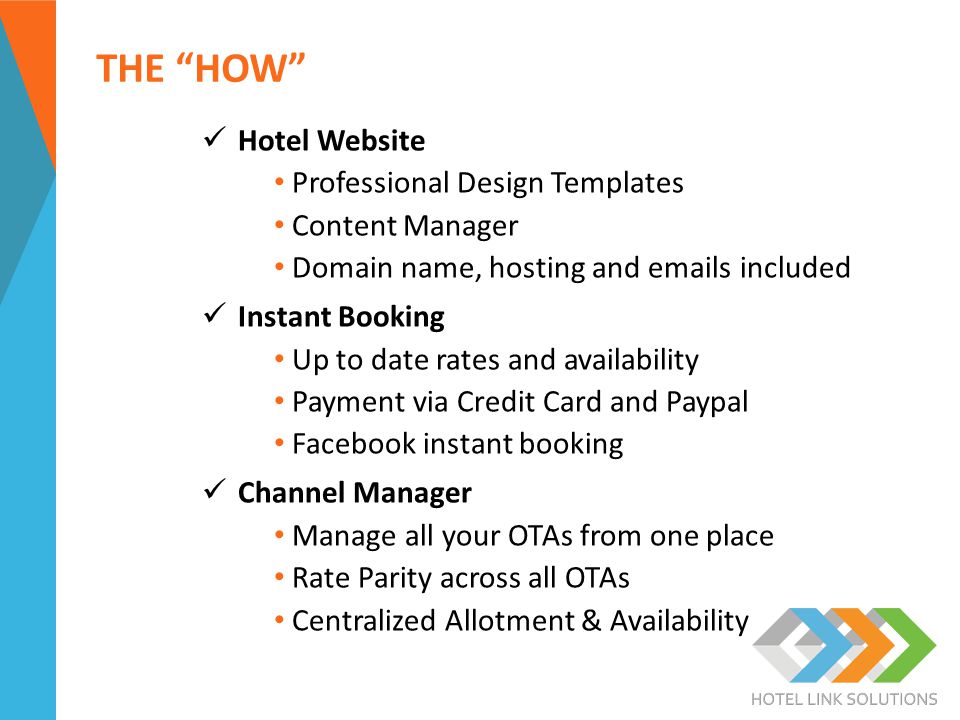 THE HOW Hotel Website Professional Design Templates Content Manager Domain name, hosting and  s included Instant Booking Up to date rates and availability Payment via Credit Card and Paypal Facebook instant booking Channel Manager Manage all your OTAs from one place Rate Parity across all OTAs Centralized Allotment & Availability