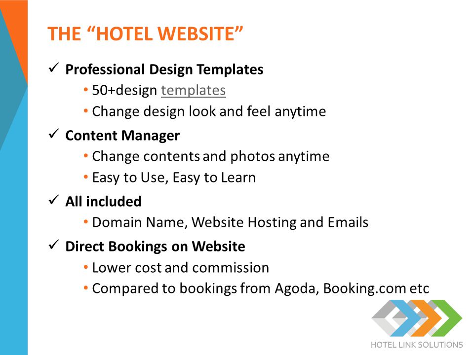 THE HOTEL WEBSITE Professional Design Templates 50+design templatestemplates Change design look and feel anytime Content Manager Change contents and photos anytime Easy to Use, Easy to Learn All included Domain Name, Website Hosting and  s Direct Bookings on Website Lower cost and commission Compared to bookings from Agoda, Booking.com etc