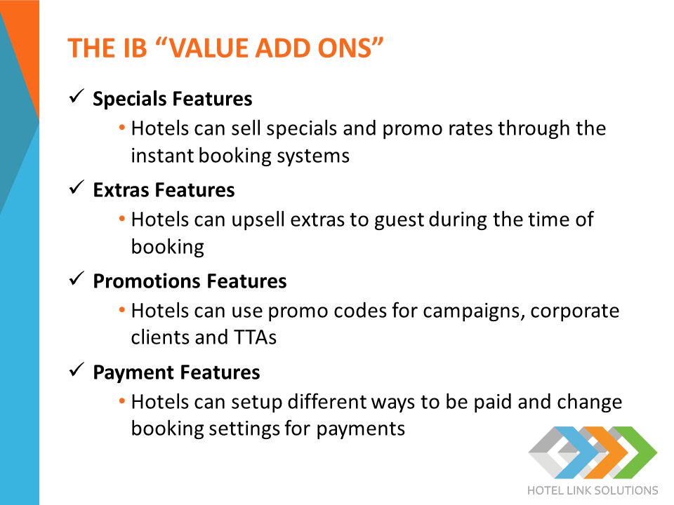 THE IB VALUE ADD ONS Specials Features Hotels can sell specials and promo rates through the instant booking systems Extras Features Hotels can upsell extras to guest during the time of booking Promotions Features Hotels can use promo codes for campaigns, corporate clients and TTAs Payment Features Hotels can setup different ways to be paid and change booking settings for payments