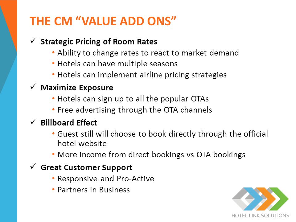 THE CM VALUE ADD ONS Strategic Pricing of Room Rates Ability to change rates to react to market demand Hotels can have multiple seasons Hotels can implement airline pricing strategies Maximize Exposure Hotels can sign up to all the popular OTAs Free advertising through the OTA channels Billboard Effect Guest still will choose to book directly through the official hotel website More income from direct bookings vs OTA bookings Great Customer Support Responsive and Pro-Active Partners in Business