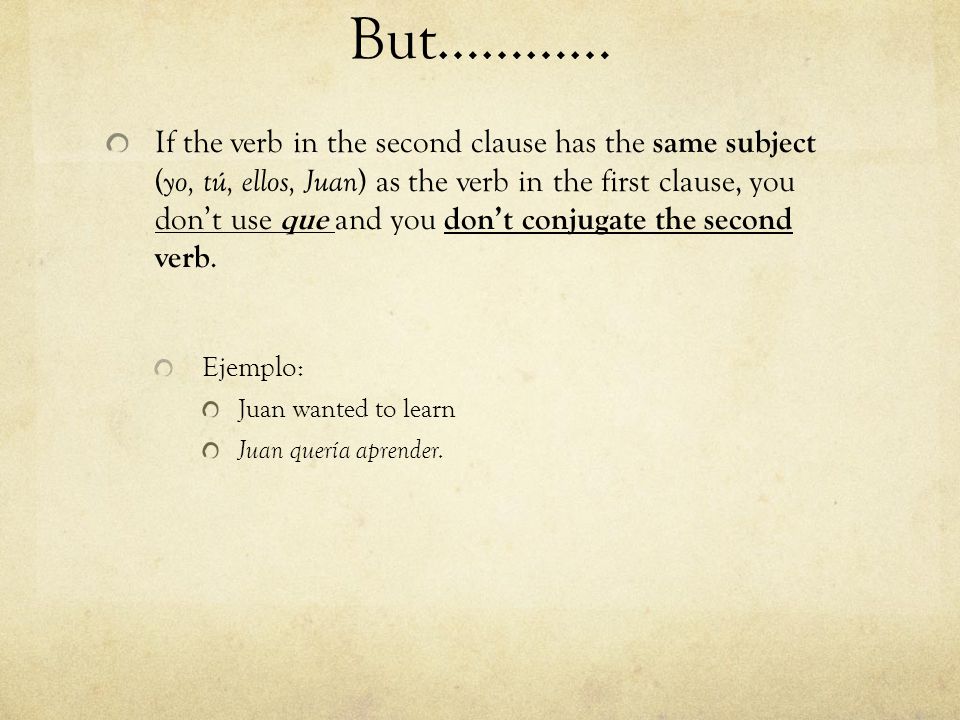 If the verb in the second clause has the same subject ( yo, tú, ellos, Juan ) as the verb in the first clause, you don’t use que and you don’t conjugate the second verb.