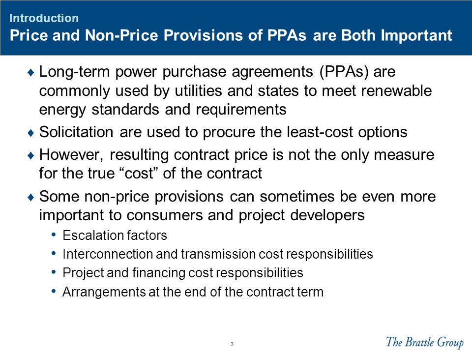 3 Introduction Price and Non-Price Provisions of PPAs are Both Important ♦ Long-term power purchase agreements (PPAs) are commonly used by utilities and states to meet renewable energy standards and requirements ♦ Solicitation are used to procure the least-cost options ♦ However, resulting contract price is not the only measure for the true cost of the contract ♦ Some non-price provisions can sometimes be even more important to consumers and project developers Escalation factors Interconnection and transmission cost responsibilities Project and financing cost responsibilities Arrangements at the end of the contract term