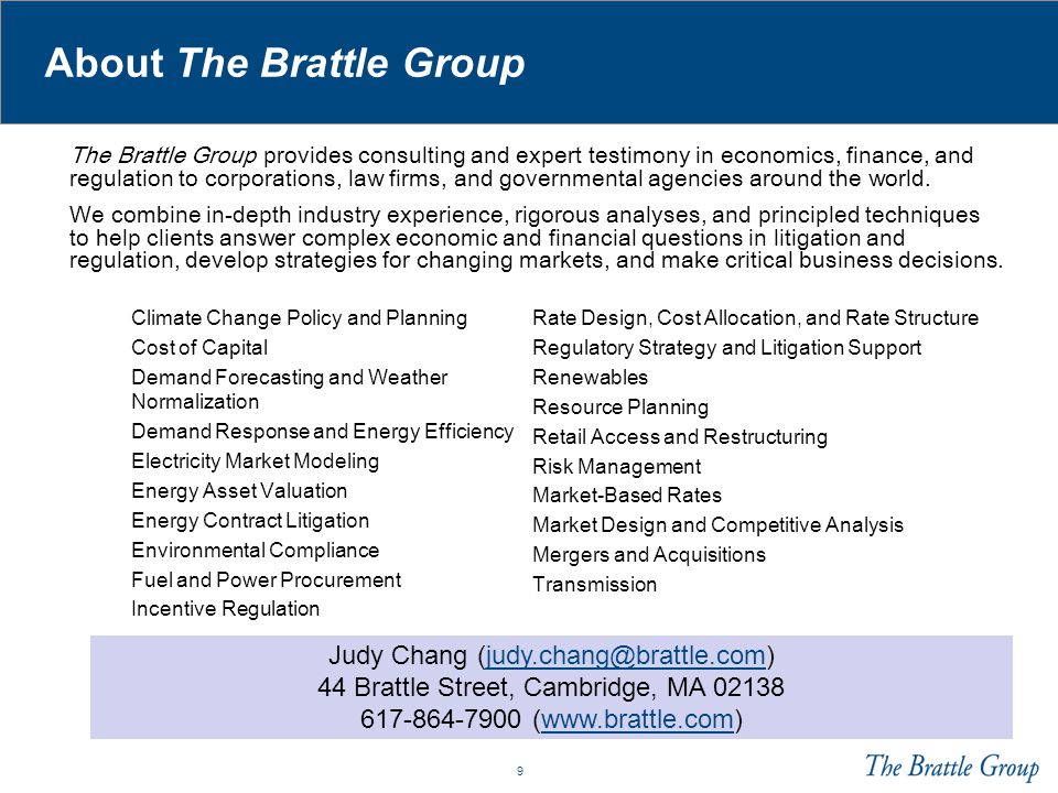 9 About The Brattle Group Climate Change Policy and Planning Cost of Capital Demand Forecasting and Weather Normalization Demand Response and Energy Efficiency Electricity Market Modeling Energy Asset Valuation Energy Contract Litigation Environmental Compliance Fuel and Power Procurement Incentive Regulation Rate Design, Cost Allocation, and Rate Structure Regulatory Strategy and Litigation Support Renewables Resource Planning Retail Access and Restructuring Risk Management Market-Based Rates Market Design and Competitive Analysis Mergers and Acquisitions Transmission The Brattle Group provides consulting and expert testimony in economics, finance, and regulation to corporations, law firms, and governmental agencies around the world.