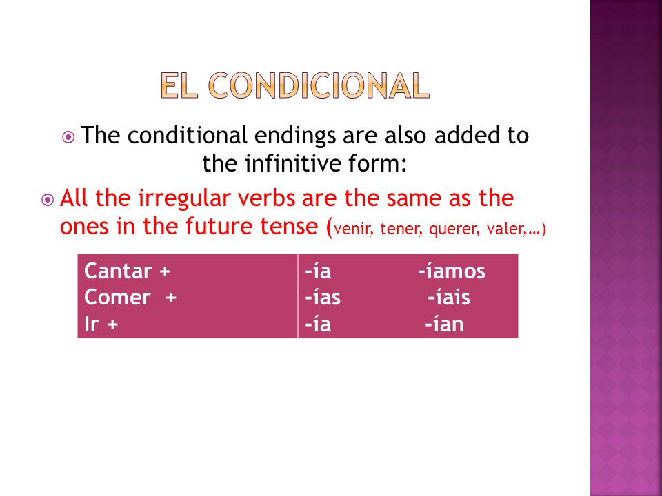  The conditional endings are also added to the infinitive form:  All the irregular verbs are the same as the ones in the future tense ( venir, tener, querer, valer,…) Cantar + Comer + Ir + -ía -íamos -ías -íais -ía -ían