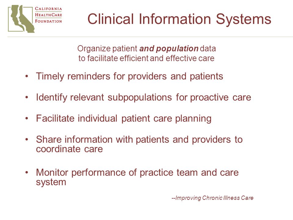 Clinical Information Systems Organize patient and population data to facilitate efficient and effective care Timely reminders for providers and patients Identify relevant subpopulations for proactive care Facilitate individual patient care planning Share information with patients and providers to coordinate care Monitor performance of practice team and care system --Improving Chronic Illness Care
