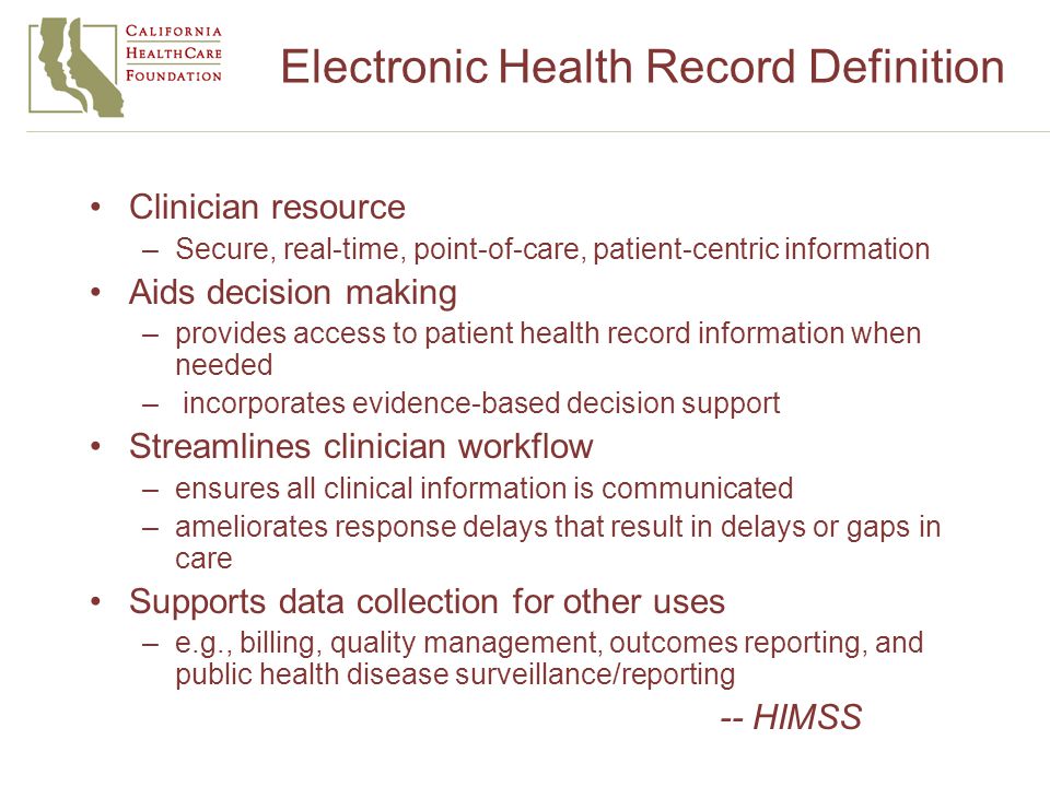 Electronic Health Record Definition Clinician resource –Secure, real-time, point-of-care, patient-centric information Aids decision making –provides access to patient health record information when needed – incorporates evidence-based decision support Streamlines clinician workflow –ensures all clinical information is communicated –ameliorates response delays that result in delays or gaps in care Supports data collection for other uses –e.g., billing, quality management, outcomes reporting, and public health disease surveillance/reporting -- HIMSS