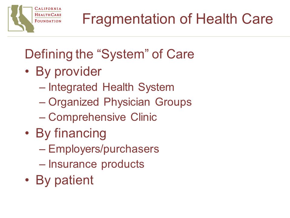 Fragmentation of Health Care Defining the System of Care By provider –Integrated Health System –Organized Physician Groups –Comprehensive Clinic By financing –Employers/purchasers –Insurance products By patient