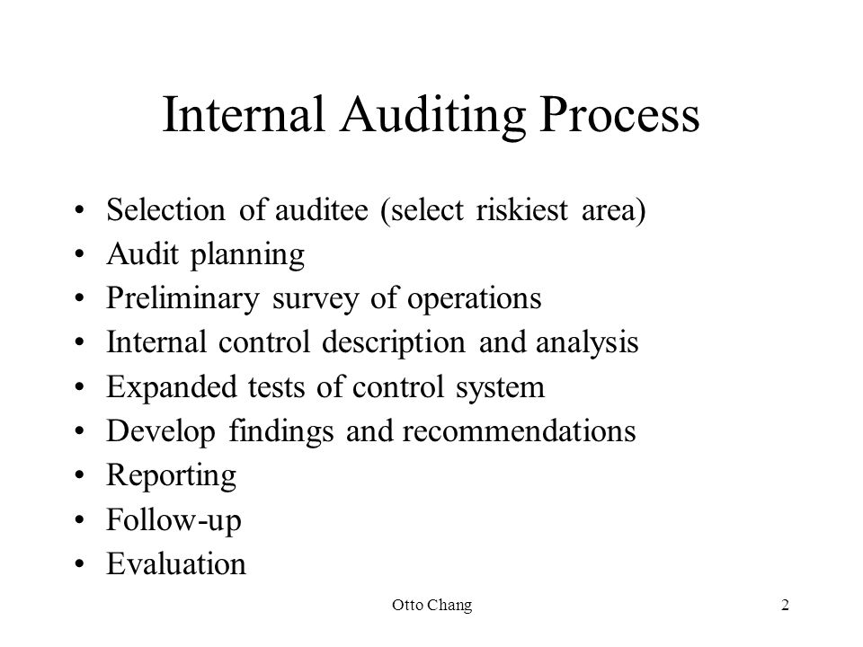 Otto Chang2 Internal Auditing Process Selection of auditee (select riskiest area) Audit planning Preliminary survey of operations Internal control description and analysis Expanded tests of control system Develop findings and recommendations Reporting Follow-up Evaluation