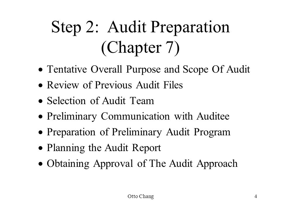 Otto Chang4 Step 2:Audit Preparation (Chapter 7)  Tentative Overall Purpose and Scope Of Audit  Review of Previous Audit Files  Selection of Audit Team  Preliminary Communication with Auditee  Preparation of Preliminary Audit Program  Planning the Audit Report  Obtaining Approval of The Audit Approach