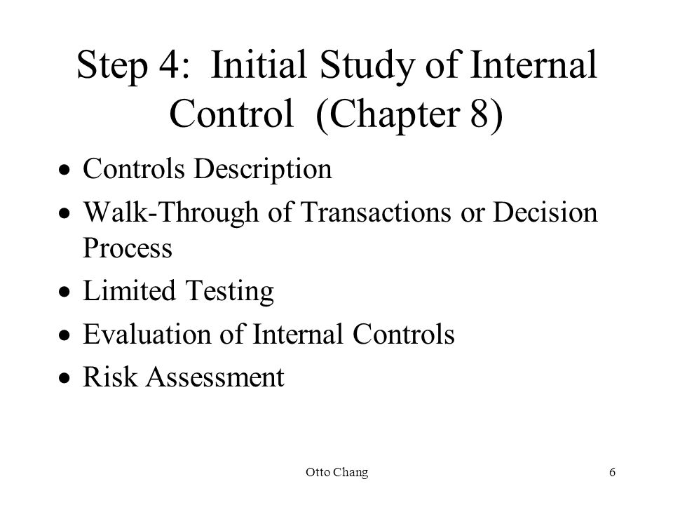 Otto Chang6 Step 4:Initial Study of Internal Control (Chapter 8)  Controls Description  Walk-Through of Transactions or Decision Process  Limited Testing  Evaluation of Internal Controls  Risk Assessment