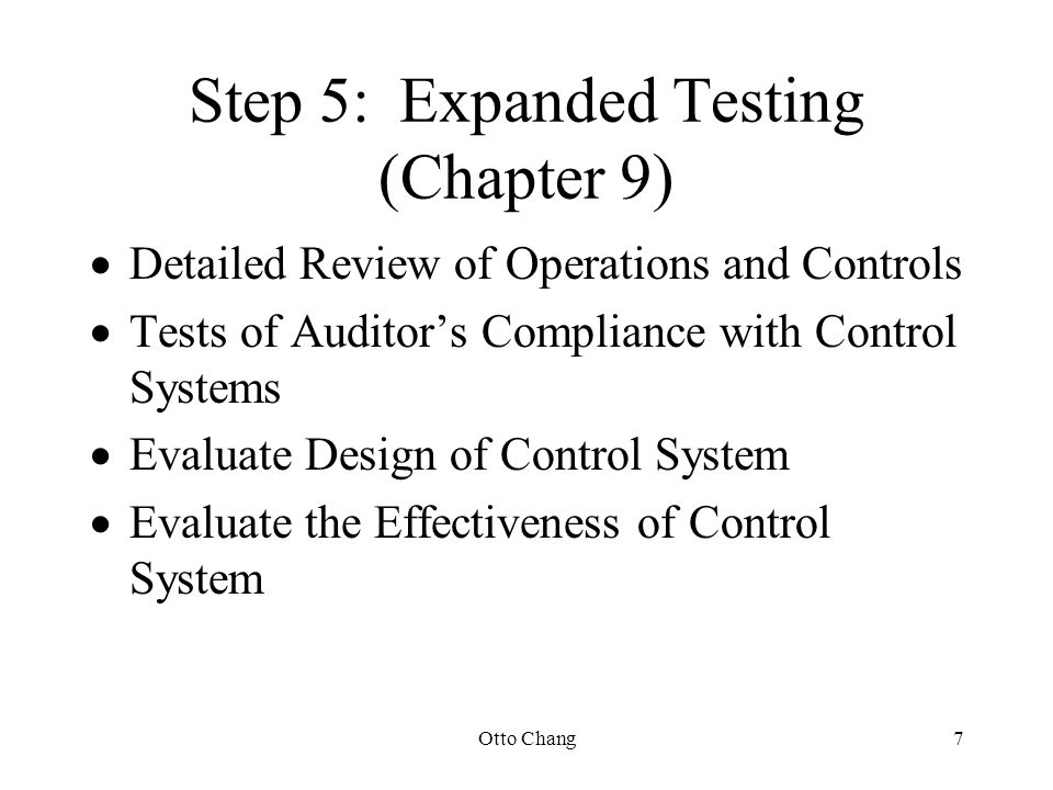 Otto Chang7 Step 5:Expanded Testing (Chapter 9)  Detailed Review of Operations and Controls  Tests of Auditor’s Compliance with Control Systems  Evaluate Design of Control System  Evaluate the Effectiveness of Control System