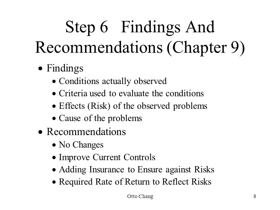 Otto Chang8 Step 6Findings And Recommendations (Chapter 9)  Findings  Conditions actually observed  Criteria used to evaluate the conditions  Effects (Risk) of the observed problems  Cause of the problems  Recommendations  No Changes  Improve Current Controls  Adding Insurance to Ensure against Risks  Required Rate of Return to Reflect Risks