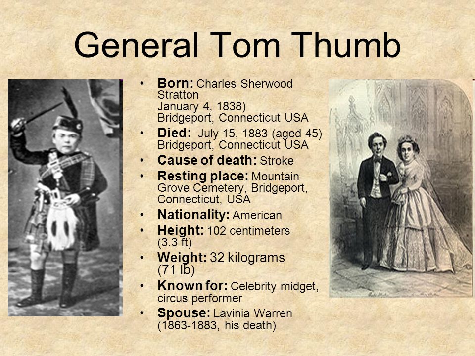 General Tom Thumb Born: Charles Sherwood Stratton January 4, 1838) Bridgeport, Connecticut USA Died: July 15, 1883 (aged 45) Bridgeport, Connecticut USA Cause of death: Stroke Resting place: Mountain Grove Cemetery, Bridgeport, Connecticut, USA Nationality: American Height: 102 centimeters (3.3 ft) Weight: 32 kilograms (71 lb) Known for: Celebrity midget, circus performer Spouse: Lavinia Warren ( , his death)