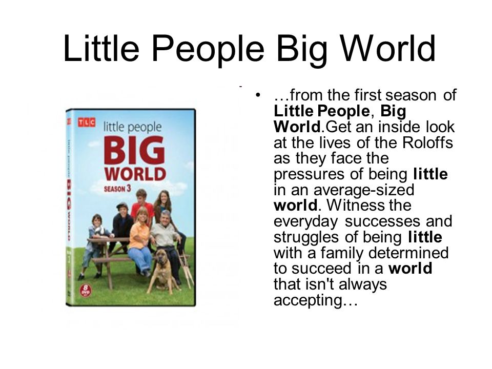 Little People Big World …from the first season of Little People, Big World.Get an inside look at the lives of the Roloffs as they face the pressures of being little in an average-sized world.