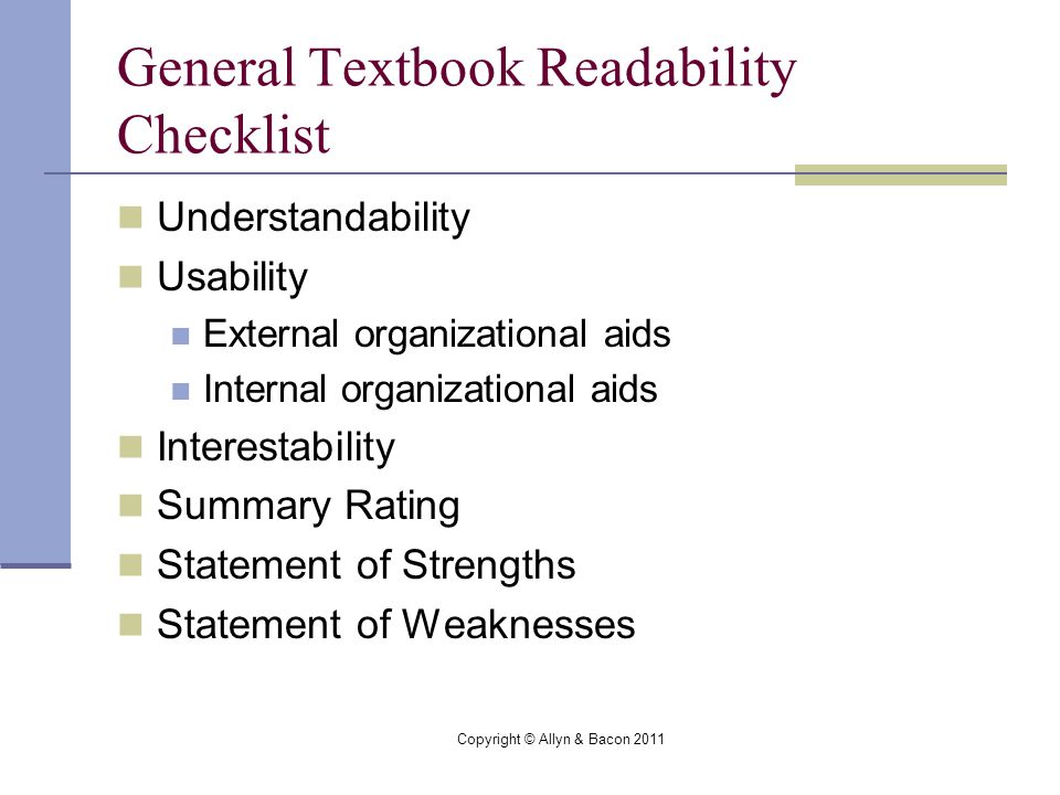 Copyright © Allyn & Bacon 2011 General Textbook Readability Checklist Understandability Usability External organizational aids Internal organizational aids Interestability Summary Rating Statement of Strengths Statement of Weaknesses
