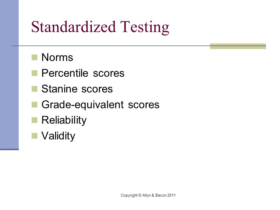 Copyright © Allyn & Bacon 2011 Standardized Testing Norms Percentile scores Stanine scores Grade-equivalent scores Reliability Validity