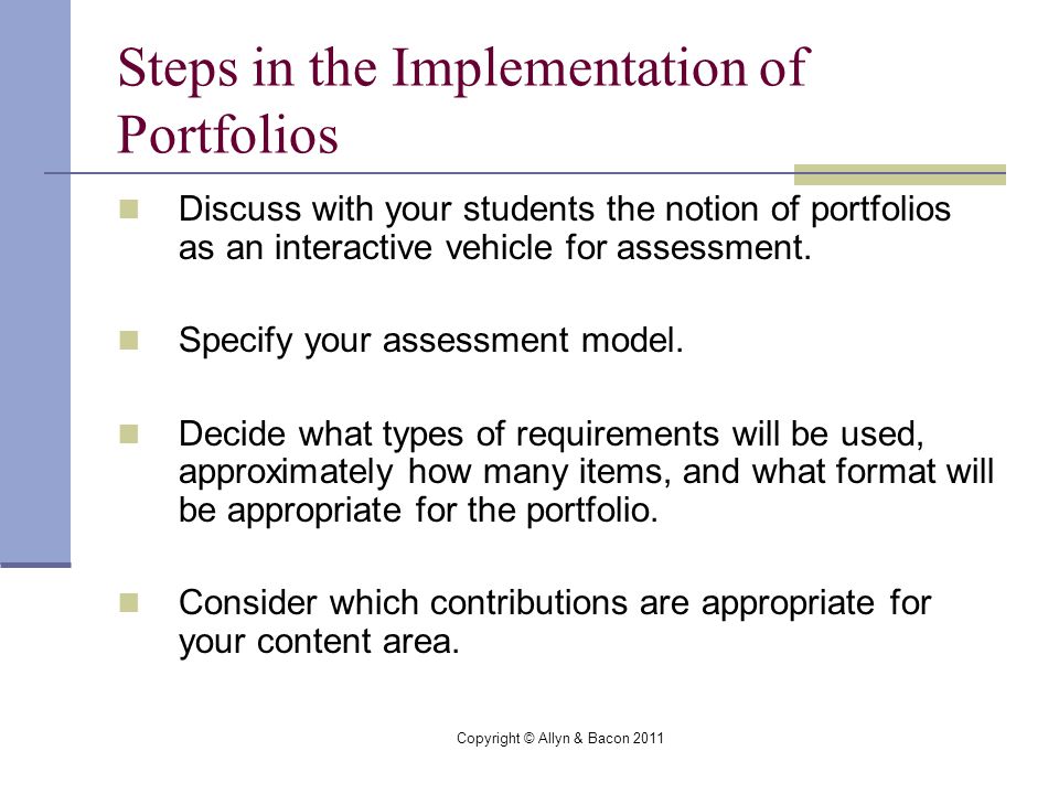 Copyright © Allyn & Bacon 2011 Steps in the Implementation of Portfolios Discuss with your students the notion of portfolios as an interactive vehicle for assessment.