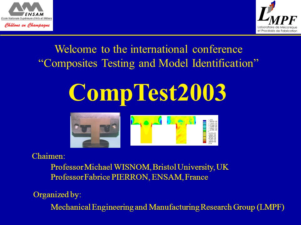 Welcome to the international conference Composites Testing and Model Identification CompTest2003 Professor Michael WISNOM, Bristol University, UK Professor Fabrice PIERRON, ENSAM, France Chaimen: Mechanical Engineering and Manufacturing Research Group (LMPF) Organized by: