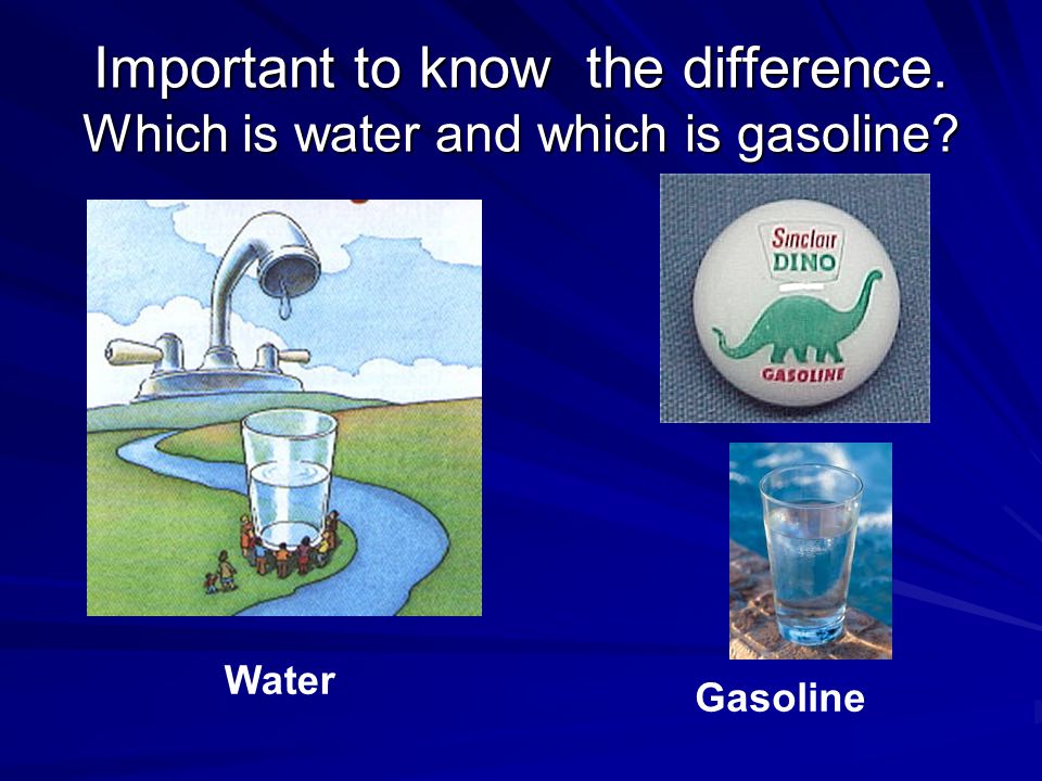 Important to know the difference. Which is water and which is gasoline Water Gasoline