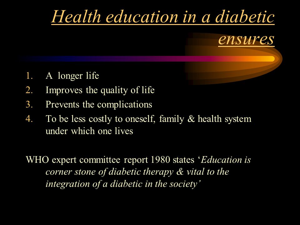 Health education in a diabetic ensures 1.A longer life 2.Improves the quality of life 3.Prevents the complications 4.To be less costly to oneself, family & health system under which one lives WHO expert committee report 1980 states ‘Education is corner stone of diabetic therapy & vital to the integration of a diabetic in the society’