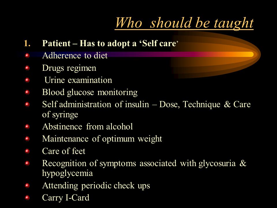 Who should be taught 1.Patient – Has to adopt a ‘Self care ’ Adherence to diet Drugs regimen Urine examination Blood glucose monitoring Self administration of insulin – Dose, Technique & Care of syringe Abstinence from alcohol Maintenance of optimum weight Care of feet Recognition of symptoms associated with glycosuria & hypoglycemia Attending periodic check ups Carry I-Card