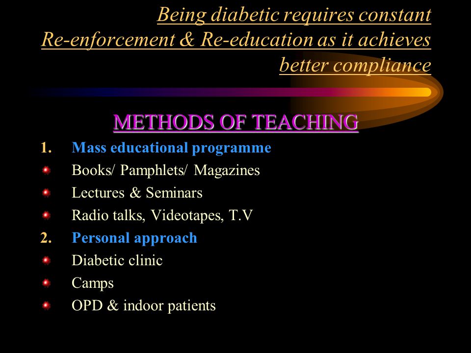 Being diabetic requires constant Re-enforcement & Re-education as it achieves better compliance METHODS OF TEACHING 1.Mass educational programme Books/ Pamphlets/ Magazines Lectures & Seminars Radio talks, Videotapes, T.V 2.Personal approach Diabetic clinic Camps OPD & indoor patients