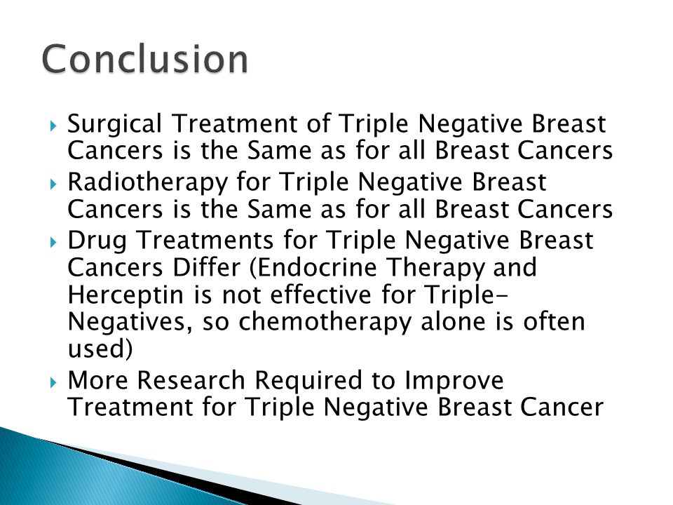  Surgical Treatment of Triple Negative Breast Cancers is the Same as for all Breast Cancers  Radiotherapy for Triple Negative Breast Cancers is the Same as for all Breast Cancers  Drug Treatments for Triple Negative Breast Cancers Differ (Endocrine Therapy and Herceptin is not effective for Triple- Negatives, so chemotherapy alone is often used)  More Research Required to Improve Treatment for Triple Negative Breast Cancer