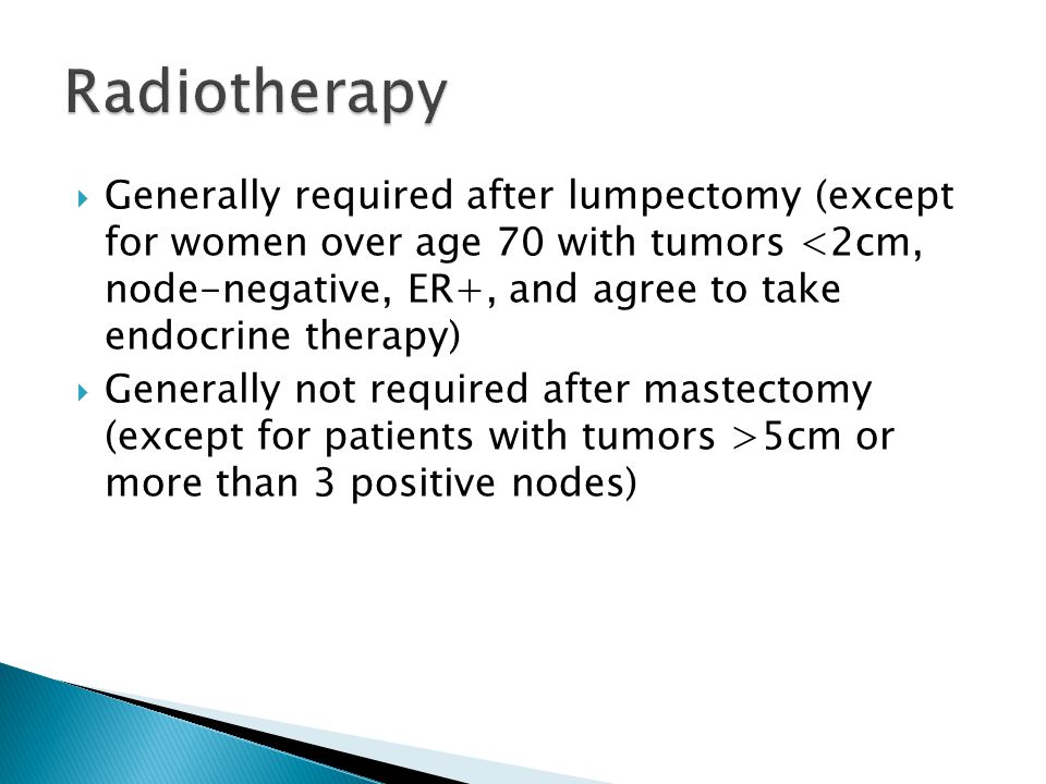  Generally required after lumpectomy (except for women over age 70 with tumors <2cm, node-negative, ER+, and agree to take endocrine therapy)  Generally not required after mastectomy (except for patients with tumors >5cm or more than 3 positive nodes)