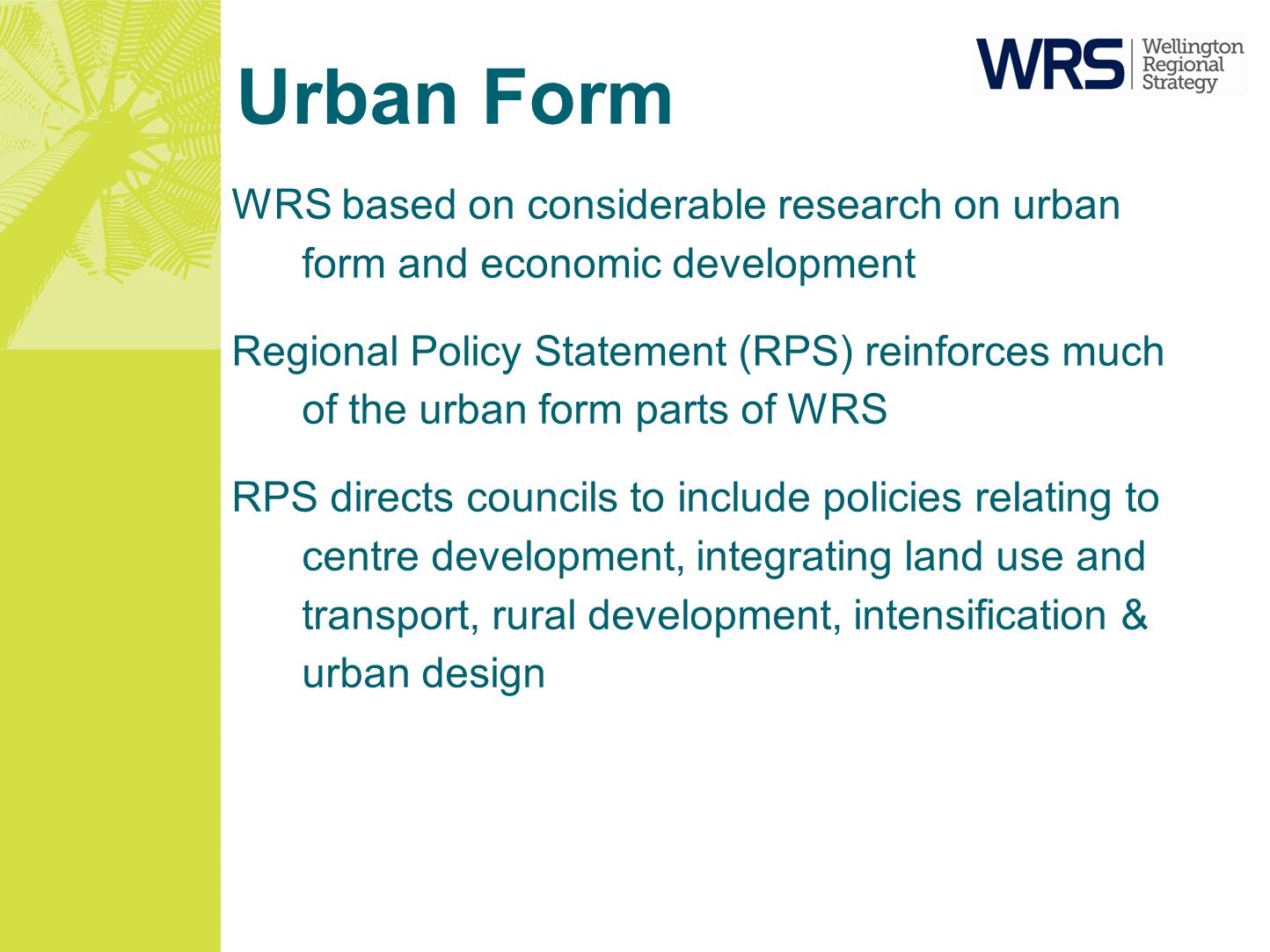 Urban Form WRS based on considerable research on urban form and economic development Regional Policy Statement (RPS) reinforces much of the urban form parts of WRS RPS directs councils to include policies relating to centre development, integrating land use and transport, rural development, intensification & urban design
