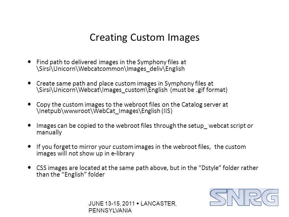 JUNE 13-15, 2011  LANCASTER, PENNSYLVANIA Creating Custom Images Find path to delivered images in the Symphony files at \Sirsi\Unicorn\Webcatcommon\Images_deliv\English Create same path and place custom images in Symphony files at \Sirsi\Unicorn\Webcat\Images_custom\English (must be.gif format) Copy the custom images to the webroot files on the Catalog server at \Inetpub\wwwroot\WebCat_Images\English (IIS) Images can be copied to the webroot files through the setup_ webcat script or manually If you forget to mirror your custom images in the webroot files, the custom images will not show up in e-library CSS images are located at the same path above, but in the Dstyle folder rather than the English folder
