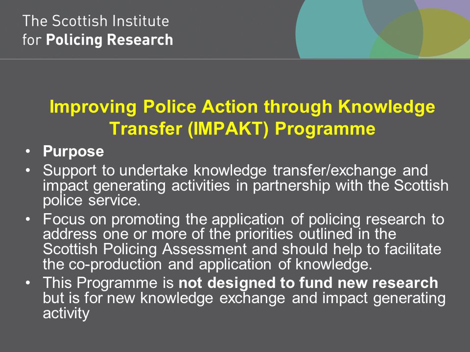 Improving Police Action through Knowledge Transfer (IMPAKT) Programme Purpose Support to undertake knowledge transfer/exchange and impact generating activities in partnership with the Scottish police service.