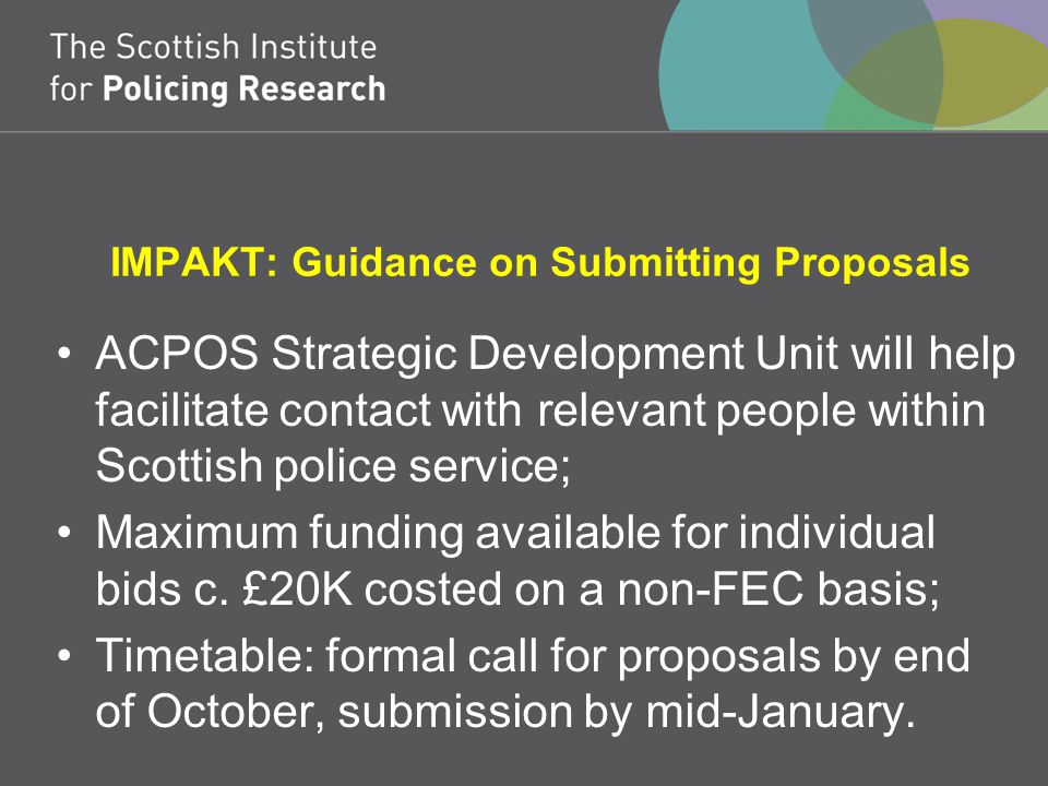 IMPAKT: Guidance on Submitting Proposals ACPOS Strategic Development Unit will help facilitate contact with relevant people within Scottish police service; Maximum funding available for individual bids c.
