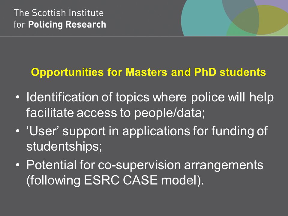 Opportunities for Masters and PhD students Identification of topics where police will help facilitate access to people/data; ‘User’ support in applications for funding of studentships; Potential for co-supervision arrangements (following ESRC CASE model).